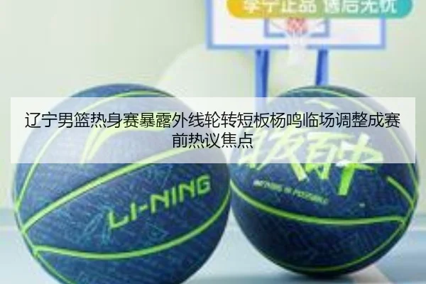 辽宁男篮热身赛暴露外线轮转短板杨鸣临场调整成赛前热议焦点